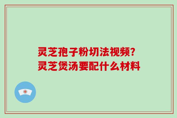 灵芝孢子粉切法视频？灵芝煲汤要配什么材料