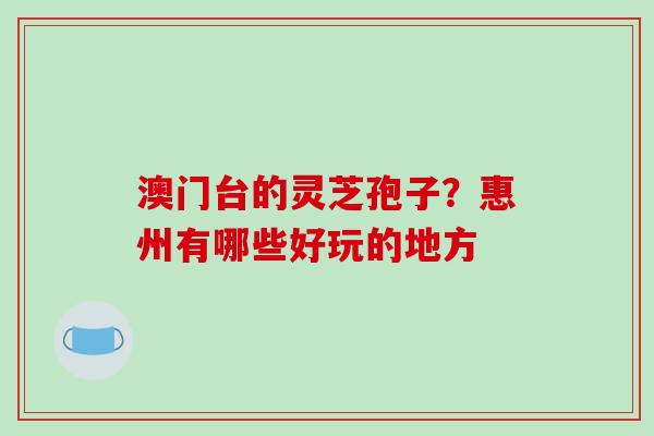 澳门台的灵芝孢子?惠州有哪些好玩的地方 澳门台的灵芝孢子?惠州有哪些好玩的地方
