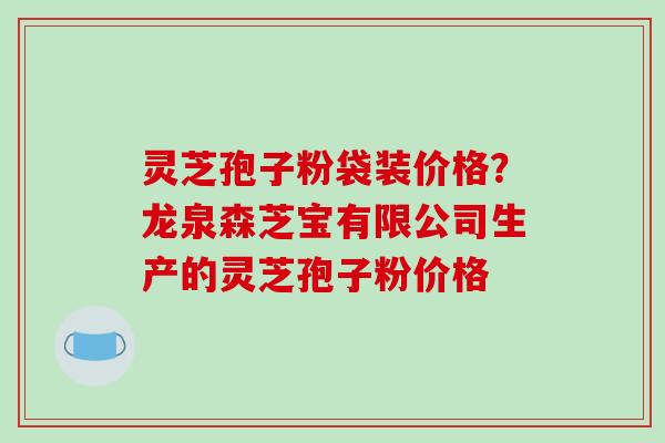 灵芝孢子粉袋装价格？龙泉森芝宝有限公司生产的灵芝孢子粉价格
