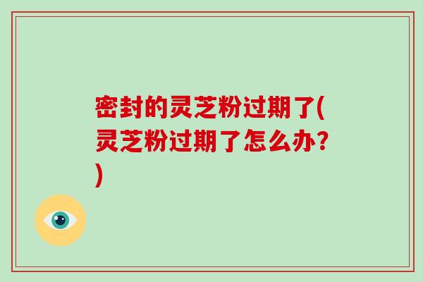 密封的灵芝粉过期了(灵芝粉过期了怎么办？)