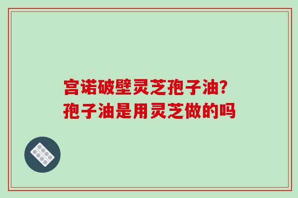 宫诺破壁灵芝孢子油？孢子油是用灵芝做的吗