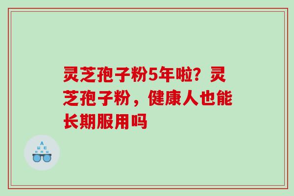 灵芝孢子粉5年啦？灵芝孢子粉，健康人也能长期服用吗