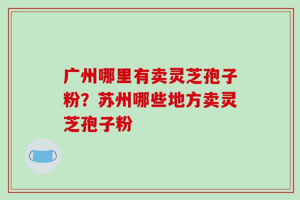 广州哪里有卖灵芝孢子粉？苏州哪些地方卖灵芝孢子粉