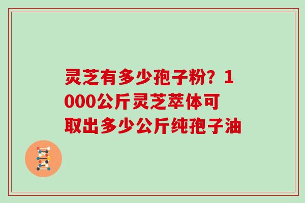 灵芝有多少孢子粉?1000公斤灵芝萃体可取出多少公斤纯孢子油 灵芝有多少孢子粉?1000公斤灵芝萃体可取出多少公斤纯孢子油