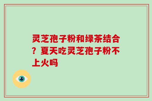 灵芝孢子粉和绿茶结合？夏天吃灵芝孢子粉不上火吗