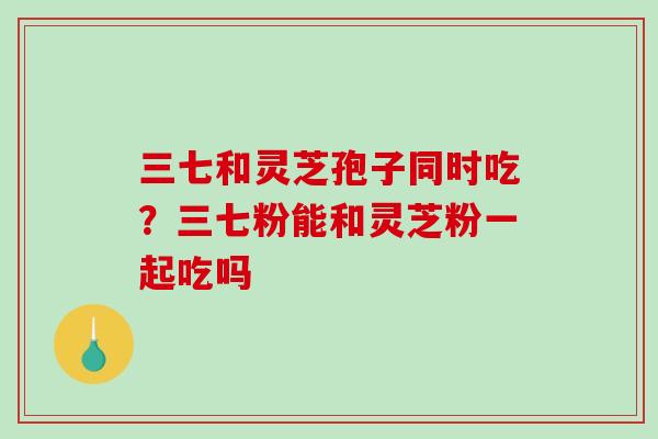 三七和灵芝孢子同时吃？三七粉能和灵芝粉一起吃吗