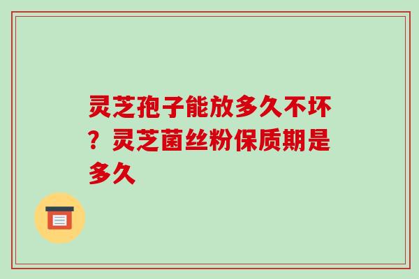 灵芝孢子能放多久不坏？灵芝菌丝粉保质期是多久