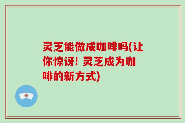 灵芝能做成咖啡吗(让你惊讶! 灵芝成为咖啡的新方式)