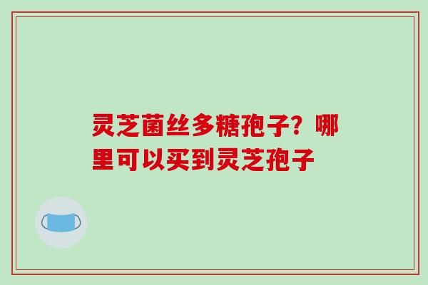 灵芝菌丝多糖孢子?哪里可以买到灵芝孢子 灵芝菌丝多糖孢子?哪里可以买到灵芝孢子