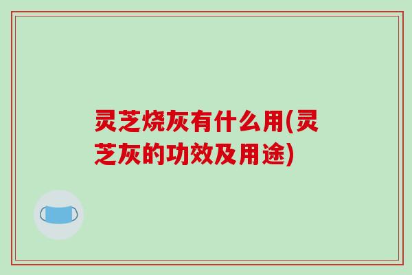 灵芝烧灰有什么用(灵芝灰的功效及用途) 灵芝烧灰有什么用(灵芝灰的功效及用途)