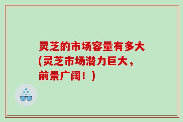 灵芝的市场容量有多大(灵芝市场潜力巨大，前景广阔！)