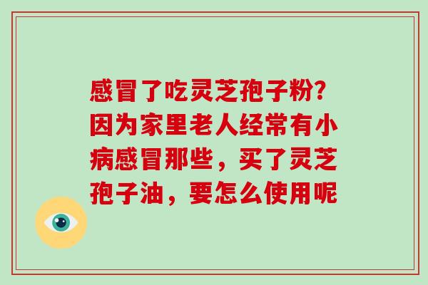 了吃灵芝孢子粉？因为家里老人经常有小那些，买了灵芝孢子油，要怎么使用呢