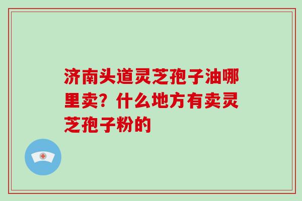 济南头道灵芝孢子油哪里卖？什么地方有卖灵芝孢子粉的