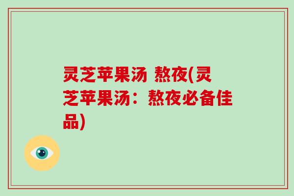 灵芝苹果汤 熬夜(灵芝苹果汤:熬夜必备佳品) 灵芝苹果汤 熬夜(灵芝苹果汤:熬夜必备佳品)