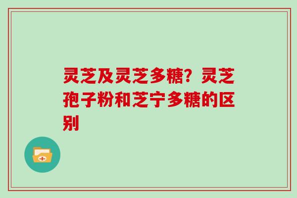 灵芝及灵芝多糖？灵芝孢子粉和芝宁多糖的区别