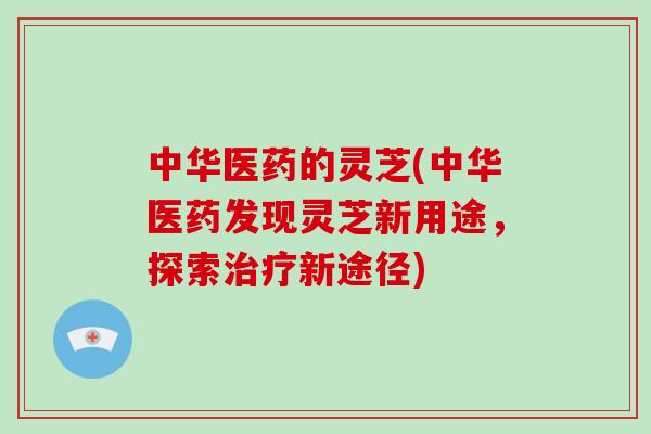 中华医药的灵芝(中华医药发现灵芝新用途,探索新途径) 中华医药的灵芝(中华医药发现灵芝新用途,探索新途径)