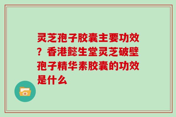 灵芝孢子胶囊主要功效?香港懿生堂灵芝破壁孢子精华素胶囊的功效是什么 灵芝孢子胶囊主要功效?香港懿生堂灵芝破壁孢子精华素胶囊的功效是什么
