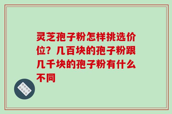 灵芝孢子粉怎样挑选价位？几百块的孢子粉跟几千块的孢子粉有什么不同