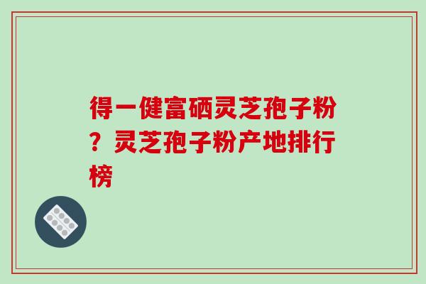 得一健富硒灵芝孢子粉？灵芝孢子粉产地排行榜