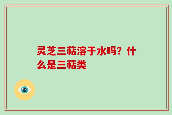 灵芝三萜溶于水吗？什么是三萜类