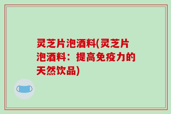 灵芝片泡酒料(灵芝片泡酒料:提高免疫力的天然饮品) 灵芝片泡酒料(灵芝片泡酒料:提高免疫力的天然饮品)