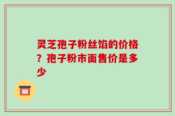 灵芝孢子粉丝馅的价格?孢子粉市面售价是多少 灵芝孢子粉丝馅的价格?孢子粉市面售价是多少