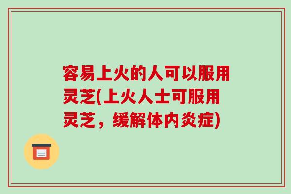 容易上火的人可以服用灵芝(上火人士可服用灵芝，缓解体内)