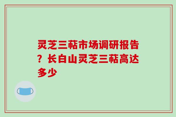 灵芝三萜市场调研报告?长白山灵芝三萜高达多少 灵芝三萜市场调研报告?长白山灵芝三萜高达多少