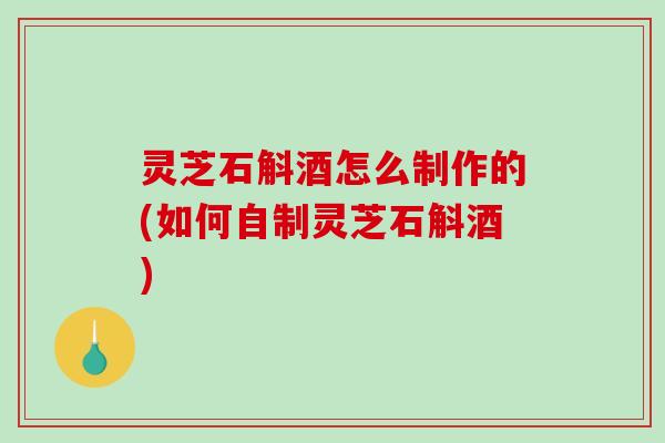 灵芝石斛酒怎么制作的(如何自制灵芝石斛酒) 灵芝石斛酒怎么制作的(如何自制灵芝石斛酒)