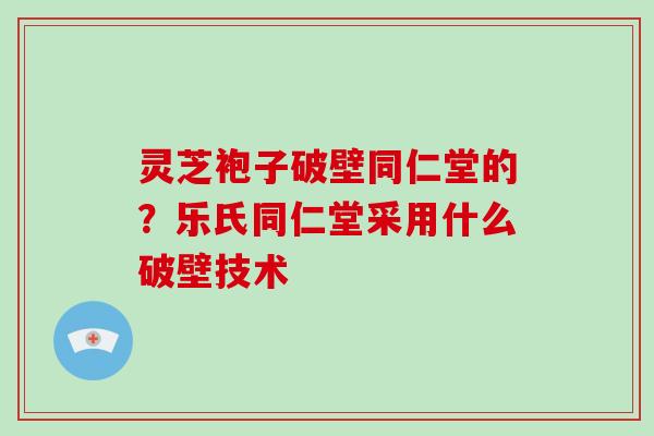 灵芝袍子破壁同仁堂的?乐氏同仁堂采用什么破壁技术 灵芝袍子破壁同仁堂的?乐氏同仁堂采用什么破壁技术