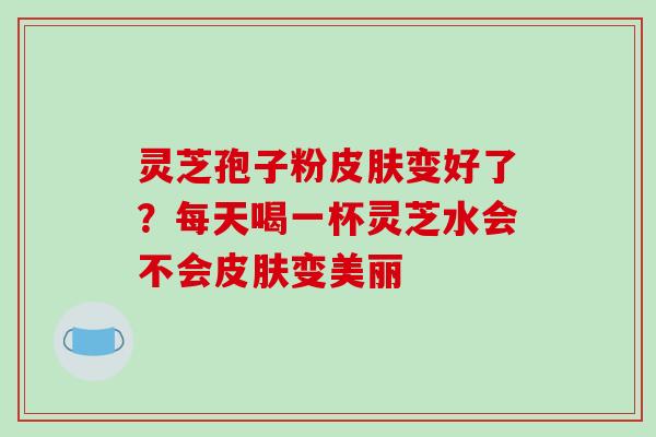 灵芝孢子粉变好了?每天喝一杯灵芝水会不会变美丽 灵芝孢子粉变好了?每天喝一杯灵芝水会不会变美丽