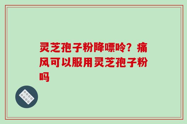 灵芝孢子粉降嘌呤？痛风可以服用灵芝孢子粉吗