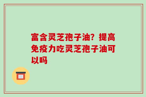 富含灵芝孢子油?提高免疫力吃灵芝孢子油可以吗 富含灵芝孢子油?提高免疫力吃灵芝孢子油可以吗