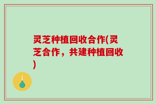 灵芝种植回收合作(灵芝合作，共建种植回收)