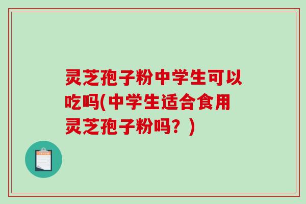 灵芝孢子粉中学生可以吃吗(中学生适合食用灵芝孢子粉吗？)