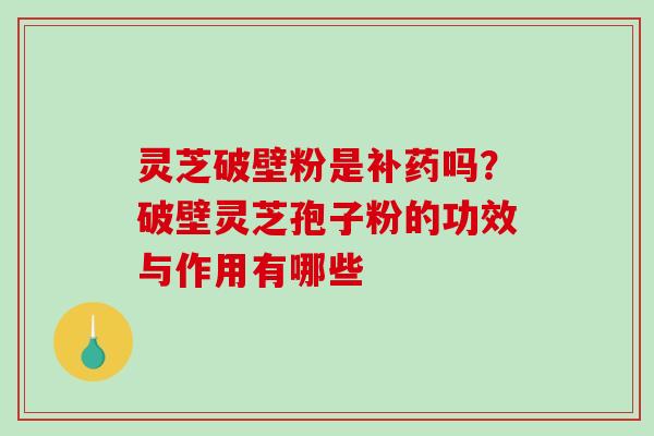 灵芝破壁粉是补药吗？破壁灵芝孢子粉的功效与作用有哪些