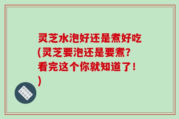 灵芝水泡好还是煮好吃(灵芝要泡还是要煮？看完这个你就知道了！)