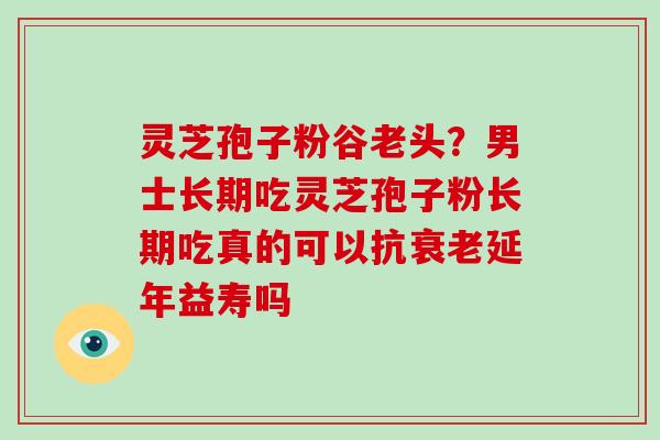 灵芝孢子粉谷老头?男士长期吃灵芝孢子粉长期吃真的可以抗延年益寿吗 灵芝孢子粉谷老头?男士长期吃灵芝孢子粉长期吃真的可以抗延年益寿吗
