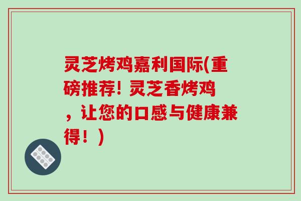 灵芝烤鸡嘉利国际(重磅推荐! 灵芝香烤鸡，让您的口感与健康兼得！)