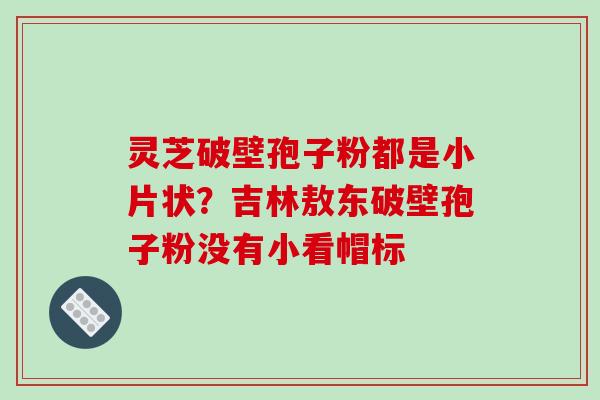 灵芝破壁孢子粉都是小片状？吉林敖东破壁孢子粉没有小看帽标