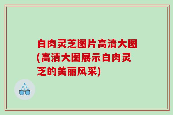 白肉灵芝图片高清大图(高清大图展示白肉灵芝的美丽风采)