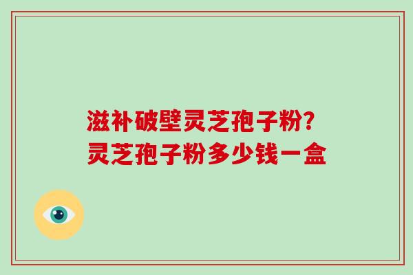 滋补破壁灵芝孢子粉？灵芝孢子粉多少钱一盒