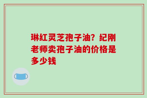 琳红灵芝孢子油？纪刚老师卖孢子油的价格是多少钱