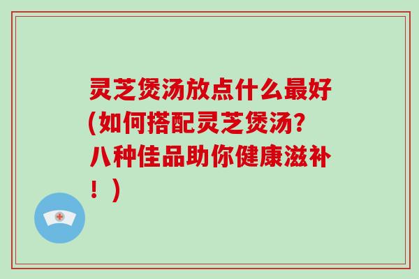 灵芝煲汤放点什么好(如何搭配灵芝煲汤？八种佳品助你健康滋补！)
