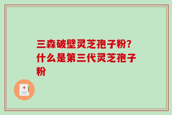 三森破壁灵芝孢子粉?什么是第三代灵芝孢子粉 三森破壁灵芝孢子粉?什么是第三代灵芝孢子粉