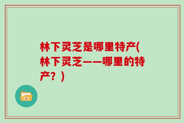 林下灵芝是哪里特产(林下灵芝——哪里的特产？)