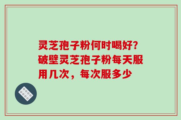 灵芝孢子粉何时喝好？破壁灵芝孢子粉每天服用几次，每次服多少