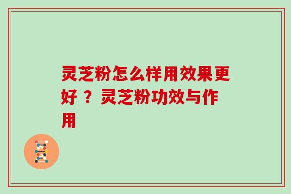 灵芝粉怎么样用效果更好 ？灵芝粉功效与作用