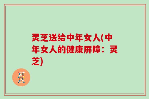 灵芝送给中年女人(中年女人的健康屏障:灵芝) 灵芝送给中年女人(中年女人的健康屏障:灵芝)