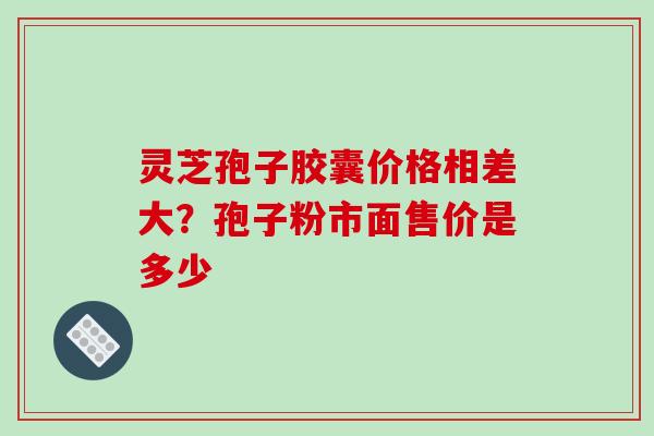 灵芝孢子胶囊价格相差大？孢子粉市面售价是多少